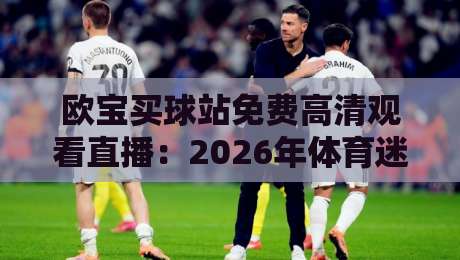 欧宝买球站免费高清观看直播：2026年体育迷必看的高清观赛指南（欧宝买球站）