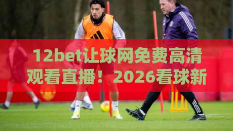 12bet让球网免费高清观看直播！2026看球新姿势，免费高清还带让球解析？