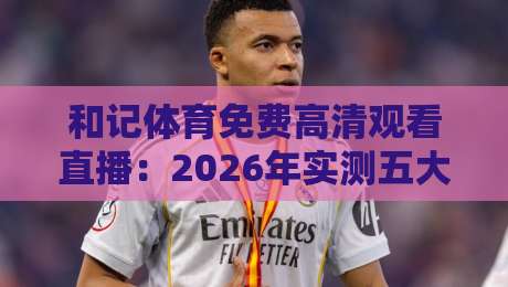 和记体育免费高清观看直播：2026年实测五大平台对比+避坑指南