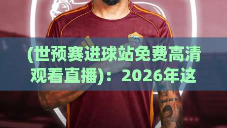 (世预赛进球站免费高清观看直播)：2026年这些渠道才是真香选项