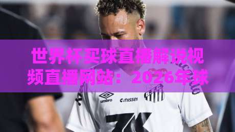 世界杯买球直播解说视频直播网站：2026年球迷必备的五大观赛神器
