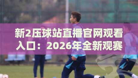新2压球站直播官网观看入口：2026年全新观赛入口与实测体验