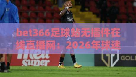 bet366足球站无插件在线直播网：2026年球迷必备的高清观赛新选择