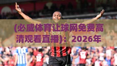 (必威体育让球网免费高清观看直播)：2026年高清观赛全攻略，别再错过精彩瞬间