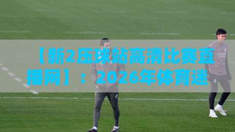 【新2压球站高清比赛直播网】：2026年体育迷必备的观赛新选择