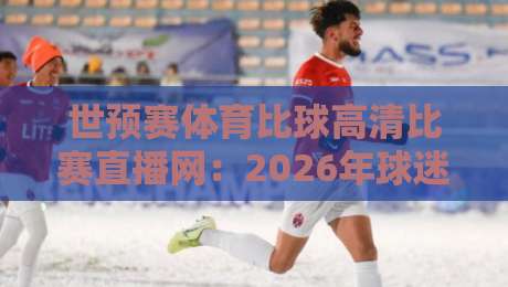 世预赛体育比球高清比赛直播网：2026年球迷别错过这3个隐藏技巧