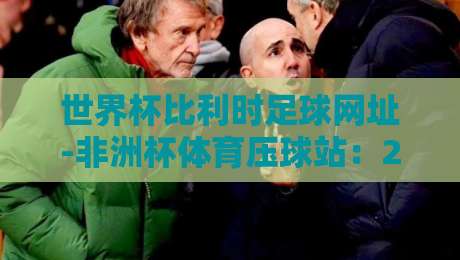 世界杯比利时足球网址-非洲杯体育压球站:2026年观赛、预测与深度解析