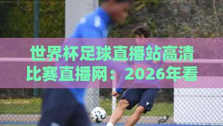 世界杯足球直播站高清比赛直播网：2026年看球，你还守着老电视？