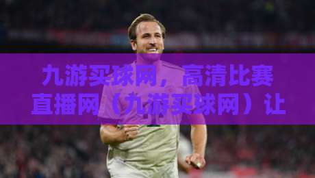 九游买球网，高清比赛直播网（九游买球网）让你的观赛体验再升级