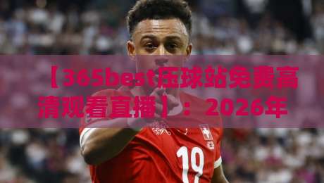 【365best压球站免费高清观看直播】：2026年观赛新姿势，懂的都懂！