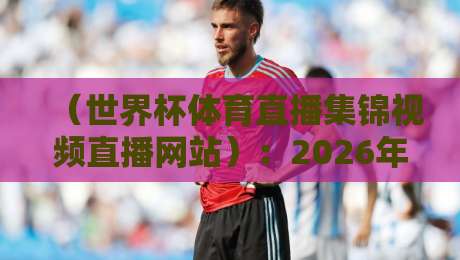 （世界杯体育直播集锦视频直播网站）：2026年球迷必看的五大平台实测对比与避坑指南