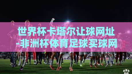 世界杯卡塔尔让球网址-非洲杯体育足球买球网:2026年球迷必看的投注指南与避坑技巧