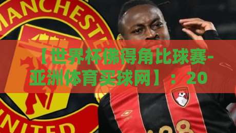 【世界杯佛得角比球赛-亚洲体育买球网】:2026年最新投注指南与赛事前瞻 【世界杯佛得角比球赛-亚洲体育买球网】:2026年最新投注指南与赛事前瞻