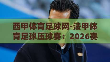 西甲体育足球网-法甲体育足球压球赛：2026赛季专业指南与策略分析