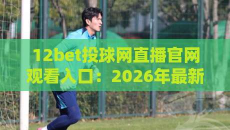 12bet投球网直播官网观看入口：2026年最新观赛指南与实战技巧