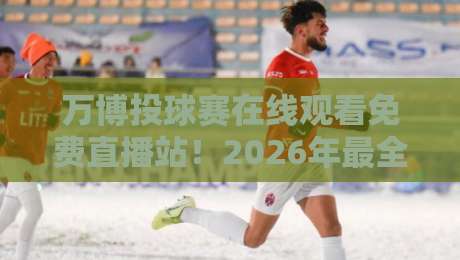 万博投球赛在线观看免费直播站！2026年最全观赛指南来了