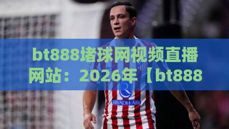 bt888堵球网视频直播网站：2026年【bt888堵球网】使用体验全解析与风险提示