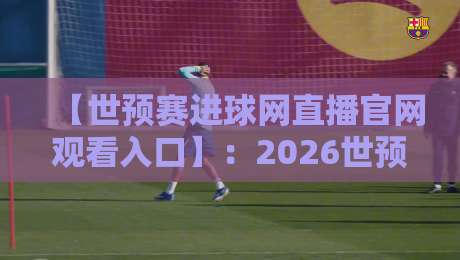 【世预赛进球网直播官网观看入口】:2026世预赛最全观赛指南与入口详解