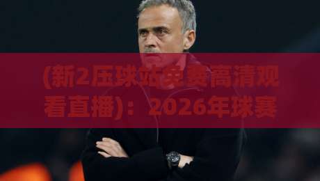 (新2压球站免费高清观看直播)：2026年球赛观赛新选择，实测画质与稳定性