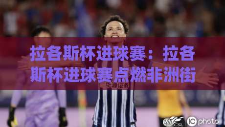 拉各斯杯进球赛：拉各斯杯进球赛点燃非洲街头足球新热潮 (拉各斯杯进球赛) 草根射手的狂欢舞台|网上热门投球网排名回放无广告全场录像公司比分