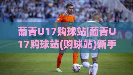 葡青U17购球站|葡青U17购球站(购球站)新手指南:从青训视角看懂葡萄牙U17赛事信息渠道|网上热门下球站大礼包导航小球粤语解说高水贴水
