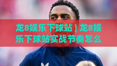 龙8娱乐下球站 | 龙8娱乐下球站实战节奏怎么把握？(龙8娱乐下球站)三个隐藏细节让操作更顺手|线上十大最稳让球站赛程投注录像回放策略波胆积分榜