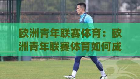 欧洲青年联赛体育：欧洲青年联赛体育如何成为年轻球员的跳板？欧洲青年联赛体育的战术价值与观赛门道|网上热门压球站无需登录对比大礼包导航小球粤语解说