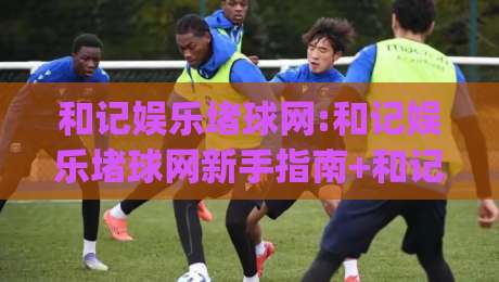 和记娱乐堵球网:和记娱乐堵球网新手指南+和记娱乐堵球网2026年实用技巧分享|最全手机信誉让球站低调看冠军走盘单双盘独赢波胆盘
