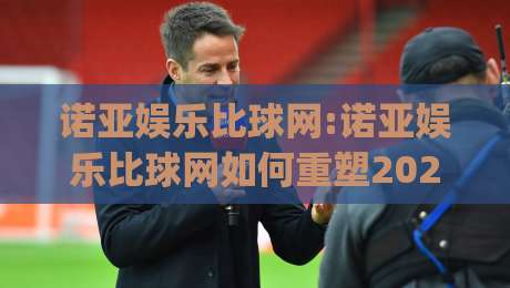 诺亚娱乐比球网:诺亚娱乐比球网如何重塑2026体育数据体验?【诺亚娱乐比球网】深度拆解|今日最新外围博球站半全场动画水位精彩片段流畅代理
