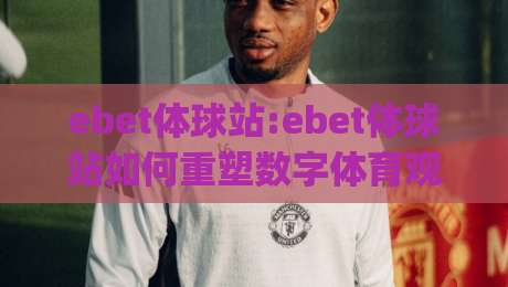 ebet体球站:ebet体球站如何重塑数字体育观赛体验？(ebet体球站)从交互设计到社区氛围的深度拆解|线上十大最稳押球站波胆积分榜超清网站新用户免费