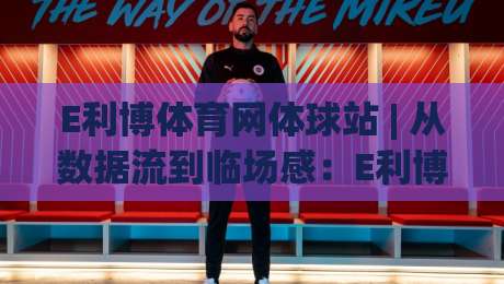 E利博体育网体球站 | 从数据流到临场感：E利博体育网体球站【体球站】如何重塑2026观赛节奏|今晚靠谱最火体球站720P集锦软件登入上盘地址