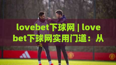lovebet下球网 | lovebet下球网实用门道：从界面逻辑到操作节奏的深度拆解|最全手机信誉下球站波胆盘大球分析走地大全早盘