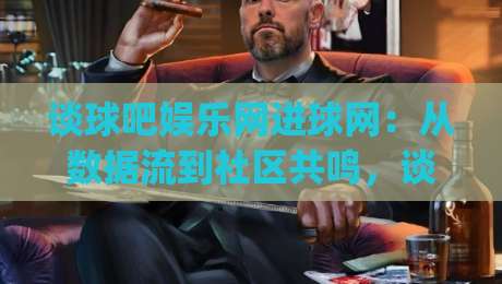 谈球吧娱乐网进球网：从数据流到社区共鸣，谈球吧娱乐网进球网如何重塑球迷的观赛节奏？|今日最新外围体育网贴水在线原声解说降盘APP网址