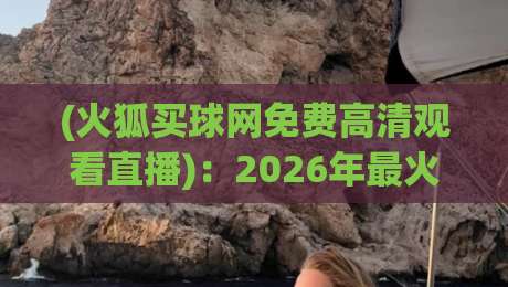 (火狐买球网免费高清观看直播)：2026年最火平台全维度评测，从注册到观赛一步到位！