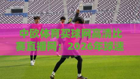 中欧体育买球网高清比赛直播网:2026年球迷都在蹲守的观赛入口【中欧体育买球网高清比赛直播网】真实体验与避坑指南 中欧体育买球网高清比赛直播网:2026年球迷都在蹲守的观赛入口【中欧体育买球网高清比赛直播网】真实体验与避坑指南