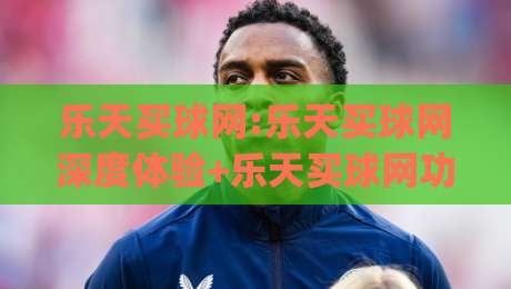 乐天买球网:乐天买球网深度体验+乐天买球网功能亮点与用户真实反馈|今日最新外围投球站动画水位精彩片段流畅代理1080P