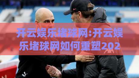 开云娱乐堵球网:开云娱乐堵球网如何重塑2026体育互动新体验?(开云娱乐堵球网)|今晚靠谱最火压球站集锦软件登入上盘地址两球半