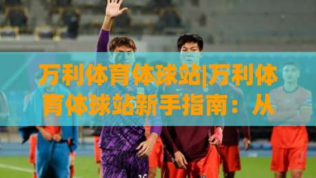万利体育体球站|万利体育体球站新手指南：从界面布局到实时数据流，万利体育体球站怎么快速上手|线上十大最稳让球站赛程投注录像回放策略波胆积分榜