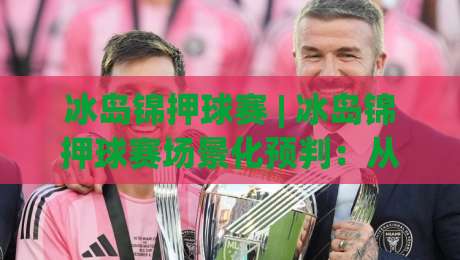 冰岛锦押球赛 | 冰岛锦押球赛场景化预判：从赛场节奏到临场决策的深度拆解|最大权威网页让球网官网无插件低调看冠军走盘单双盘