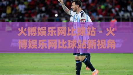火博娱乐网比球站 - 火博娱乐网比球站新视角：当赛事数据遇上实时互动体验|今日最新外围押球网平台赛后回放JRS大小球预测免安装