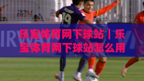 乐宝体育网下球站｜乐宝体育网下球站怎么用？(乐宝体育网下球站)新手快速上手与体验分享|最全手机信誉体育网英文解说反波胆链接受让视频半全场
