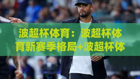 波超杯体育：波超杯体育新赛季格局+波超杯体育观赛体验全面升级【波超杯体育】|网上热门让球站公司比分下盘无需登录对比大礼包