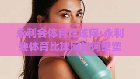 永利会体育比球网:永利会体育比球网如何重塑2026观赛体验?【永利会体育比球网】深度拆解|今日最新外围体育网贴水在线原声解说降盘APP网址