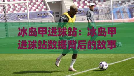 冰岛甲进球站：冰岛甲进球站数据背后的故事 (冰岛甲进球站) 看懂冰岛足球进攻脉络【冰岛甲进球站】|网上热门压球站无需登录对比大礼包导航小球粤语解说