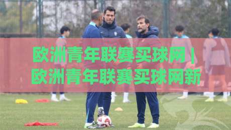 欧洲青年联赛买球网 | 欧洲青年联赛买球网新趋势：青训赛事热度攀升背后的观赛逻辑|今晚靠谱最火体育网早盘文字中文解说直播指南蓝光