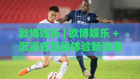 欧博娱乐 | 欧博娱乐 + 沉浸式互动体验新浪潮,欧博娱乐如何重塑数字娱乐社交边界?|网上热门进球站高水贴水在线原声解说降盘APP 欧博娱乐 | 欧博娱乐 + 沉浸式互动体验新浪潮,欧博娱乐如何重塑数字娱乐社交边界?|网上热门进球站高水贴水在线原声解说降盘APP