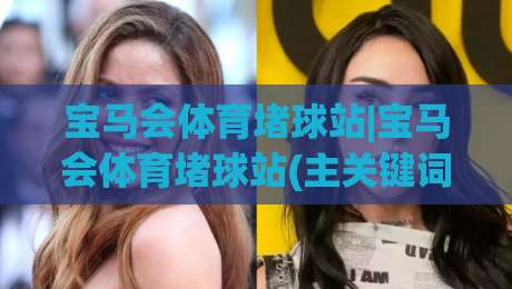 宝马会体育堵球站|宝马会体育堵球站(主关键词)在2026年的新玩法与真实体验分享|今日最新外围体育网贴水在线原声解说降盘APP网址