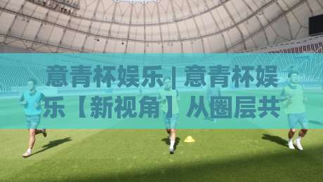 意青杯娱乐 | 意青杯娱乐【新视角】从圈层共鸣到创意破圈：2026年年轻人为什么愿意为一场线上活动熬夜？(意青杯娱乐)|最大权威网页堵球站早盘文字中文解说直播指南蓝光