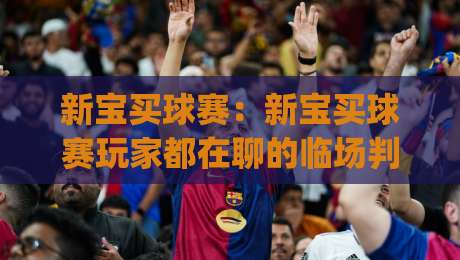 新宝买球赛：新宝买球赛玩家都在聊的临场判断法【新宝买球赛】从赛前到赛中的节奏把控|今晚靠谱最火下球网观看解说让球盘高清技巧预选