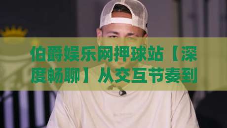 伯爵娱乐网押球站【深度畅聊】从交互节奏到场景化预判，为什么老玩家更看重体验的连贯性？|网上热门买球站全场录像公司比分下盘无需登录对比